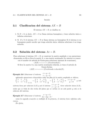 3.1. CLASIFICACION DEL SISTEMA AX = B 63
lineales
3.1 Clasi…cacion del sistema AX = B
El sistema AX = B; se clasi…ca en
1. Si B = 0; es decir, AX = 0 se llama sistema homogéneo y tiene solución única o
in…nitas soluciones.
2. Si B 6= 0 el sistema AX = B se llama sistema no homogéneo Si el sistema es no
homogeneo puede suceder que tenga solución única, in…nitas soluciones ó no tenga
solución.
3.2 Solución del sistema Ax = B:
Para solucionar el sistema AX = B; se construye la matriz ampliada y con operaciones
elementales en …la se lleva la matriz A, a una matriz escalonada (Lo anterior se conoce
con el nombre de método de Gauss,para solucionar sistemas de ecuaciones),
(AjB) (EscalonadajC)
Si llevo la matriz A a una matriz escalonada reducida, se tiene el método de
Gauss-Jordan.
(AjB) (Escalonada reducidajD) :
Ejemplo 3.6 Solucionar el sistema
x + y = 4
x y = 4
;
aplicando operaciones elementales sobre las …las de la matriz ampliada se obtiene.
1 1
1 1
j
4
4 f1+f2
1 1
0 2
j
4
0 f2
2
1 1
0 1
j
4
0
)
x + y = 4
y = 0
y este
sistema tiene por solucion (4; 0) y así el sistema
x + y = 4
x y = 4
tiene solución única (4; 0) ;
notar que se trata de dos rectas del plano que se cortan en un solo punto y esta es la
solucion del sistema.
Ejemplo 3.7 Solucionar el sistema
x + y = 4
2x + 2y = 8
;
como la segunda ecuación es múltiplo de la primera, el sistema tiene in…nitas solu-
ciones.
En efecto,
 