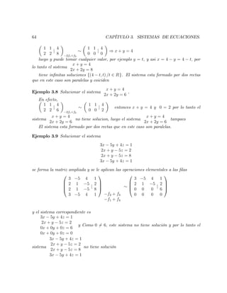 64 CAPÍTULO 3. SISTEMAS DE ECUACIONES.
1 1
2 2
j
4
8 2f1+f2
1 1
0 0
j
4
0
) x + y = 4
luego y puede tomar cualquier valor, por ejemplo y = t, y asi x = 4 y = 4 t; por
lo tanto el sistema
x + y = 4
2x + 2y = 8
tiene in…nitas soluciones f(4 t; t) /t 2 Rg. El sistema esta formado por dos rectas
que en este caso son paralelas y coiciden
Ejemplo 3.8 Solucionar el sistema
x + y = 4
2x + 2y = 6
;
En efecto,
1 1
2 2
j
4
6 2f1+f2
1 1
0 0
j
4
2
entonces x + y = 4 y 0 = 2 por lo tanto el
sistema
x + y = 4
2x + 2y = 6
no tiene solucion, luego el sistema
x + y = 4
2x + 2y = 6
tampoco
El sistema esta formado por dos rectas que en este caso son paralelas.
Ejemplo 3.9 Solucionar el sistema
3x 5y + 4z = 1
2x + y 5z = 2
2x + y 5z = 8
3x 5y + 4z = 1
se forma la matriz ampliada y se le aplican las operaciones elementales a las …las
0
B
B
@
3 5 4
2 1 5
2 1 5
3 5 4
j
1
2
8
1
1
C
C
A
f2 + f3
f1 + f4
0
B
B
@
3 5 4
2 1 5
0 0 0
0 0 0
j
1
2
6
0
1
C
C
A
y el sistema correspondiente es
3x 5y + 4z = 1
2x + y 5z = 2
0x + 0y + 0z = 6
0x + 0y + 0z = 0
y Como 0 6= 6; este sistema no tiene solución y por lo tanto el
sistema
3x 5y + 4z = 1
2x + y 5z = 2
2x + y 5z = 8
3x 5y + 4z = 1
no tiene solución
 