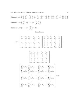 1.2. OPERACIONES ENTRE MATRICES SUMA. 7
Ejemplo 1.11
1 2
3 4
5 6
7 8
=
1 5 + 2 7 1 6 + 2 8
3 5 + 4 7 3 6 + 4 8
=
19 22
43 50
Ejemplo 1.12
1
2
3 4 =
3 4
6 8
Ejemplo 1.13 3 4
1
2
= (11)
Forma General
AB =
2
6
6
6
6
6
6
6
4
a11 a12 a13::: a1j::: a1n
a21 a22 a23::: a2j::: a2n
...
...
...
...
...
ai1 ai2 ai3::: aij::: ain
...
...
...
...
...
am1 am2 am3::: amj::: amn
3
7
7
7
7
7
7
7
5
2
6
6
6
6
6
6
6
4
b11 b12 b13::: b1j::: b1p
b21 b22 b23::: b2j::: b2p
...
...
...
...
...
bi1 bi2 bi3::: bij::: bip
...
...
...
...
...
bn1 bn2 bn3::: bnj::: bnp
3
7
7
7
7
7
7
7
5
=
=
2
6
6
6
6
6
6
6
4
c11 c12 c13::: c1j::: c1p
c21 c22 c23::: c2j::: c2p
...
...
...
...
...
ci1 ci2 ci3::: cij::: cip
...
...
...
...
...
cn1 cn2 cn3::: cnj::: cnp
3
7
7
7
7
7
7
7
5
=
2
6
6
6
6
6
6
6
6
6
6
6
6
6
6
6
6
6
6
6
4
nX
k=1
a1kbk1
nX
k=1
a1kbk2 :::
nX
k=1
a1kbkj :::
nX
k=1
a1kbkp
nX
k=1
a2kbk1
nX
k=1
a2kbk2 :::
nX
k=1
a2kbkj :::
nX
k=1
a2kbkp
...
... :::
... :::
...
nX
k=1
aikbk1
nX
k=1
aikbk2 :::
nX
k=1
aikbkj :::
nX
k=1
aikbkp
...
... :::
... :::
...
nX
k=1
ankbk1
nX
k=1
ankbk2 :::
nX
k=1
ankbkj :::
nX
k=1
ankbkp
3
7
7
7
7
7
7
7
7
7
7
7
7
7
7
7
7
7
7
7
5
donde
 
