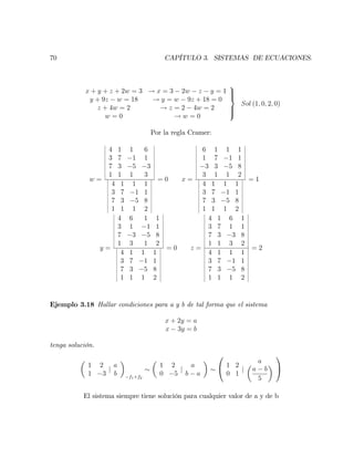 70 CAPÍTULO 3. SISTEMAS DE ECUACIONES.
x + y + z + 2w = 3 ! x = 3 2w z y = 1
y + 9z w = 18 ! y = w 9z + 18 = 0
z + 4w = 2 ! z = 2 4w = 2
w = 0 ! w = 0
9
>>=
>>;
Sol (1; 0; 2; 0)
Por la regla Cramer:
w =
4 1 1 6
3 7 1 1
7 3 5 3
1 1 1 3
4 1 1 1
3 7 1 1
7 3 5 8
1 1 1 2
= 0 x =
6 1 1 1
1 7 1 1
3 3 5 8
3 1 1 2
4 1 1 1
3 7 1 1
7 3 5 8
1 1 1 2
= 1
y =
4 6 1 1
3 1 1 1
7 3 5 8
1 3 1 2
4 1 1 1
3 7 1 1
7 3 5 8
1 1 1 2
= 0 z =
4 1 6 1
3 7 1 1
7 3 3 8
1 1 3 2
4 1 1 1
3 7 1 1
7 3 5 8
1 1 1 2
= 2
Ejemplo 3.18 Hallar condiciones para a y b de tal forma que el sistema
x + 2y = a
x 3y = b
tenga solución.
1 2
1 3
j
a
b f1+f2
1 2
0 5
j
a
b a
0
@ 1 2
0 1
j
a
a b
5
1
A
El sistema siempre tiene solución para cualquier valor de a y de b
 