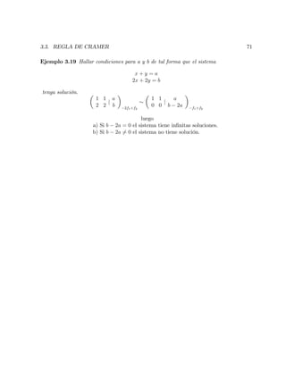 3.3. REGLA DE CRAMER 71
Ejemplo 3.19 Hallar condiciones para a y b de tal forma que el sistema
x + y = a
2x + 2y = b
tenga solución.
1 1
2 2
j
a
b 2f1+f2
1 1
0 0
j
a
b 2a f1+f2
luego
a) Si b 2a = 0 el sistema tiene in…nitas soluciones.
b) Si b 2a 6= 0 el sistema no tiene solución.
 