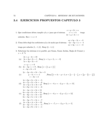 72 CAPÍTULO 3. SISTEMAS DE ECUACIONES.
3.4 EJERCICIOS PROPUESTOS CAPITULO 3
1. Que condiciones deben cumplir a,b y c para que el sistema
x + y + 2z = a
x + z = b
2x + y + 3z = c
tenga
solución. Res c = a + b
2. Cómo debe elegir los coe…cientes a,b,c de modo que el sistema
ax + by 3z = 3
2x by + cz = 1
ax + 3y cz = 3
tenga por solución (1; 1; 2) : Resp (2; 1; 1)
3. Solucionar los sistemas si es posible, por Gauss, Gauss Jordan, Regla de Cramer y
x = A 1
b
(a)
2x + y 2z = 10
3x + 2y + 2z = 1
5x + 4y + 3z = 4
, Resp [x = 1; y = 2; z = 3]
(b)
x + y z = 0
2x 3y + z = 0
x 4y + 2z = 0
, Resp x = 2
5
z; y = 3
5
z
(c)
2x 3y + 6z + 2v 5w = 3
y 4z + v = 1
v 3w = 2
, Resp v = 4z y + 1; w = 4
3
z y
3
1
3
; x = 5
3
y 11
3
z 1
3
(d)
4x + 6y + 3z + 3v = 5
4x + 7y + 3z + 3v = 8
2x + 5y + 4z + 3v = 17
5x + 8y + 4z + 4v = 6
Resp [v = 8; x = 2; y = 3; z = 15]
(e)
4x 4y + 4z + 3v = 14
6x + 4y + 3z + 3v = 14
3x 6y + 4z + 3v = 12
6x 3y + 5z + 4v = 18
, Resp [v = 6; x = 2; y = 2; z = 12]
(f)
3x 3y + 7z + 3v = 7
4x + 3y + 4z + 2v = 13
2x 3y + 7z + 3v = 5
4x 2y + 9z + 4v = 1
, Resp [v = 7; x = 2; y = 5; z = 5]
 