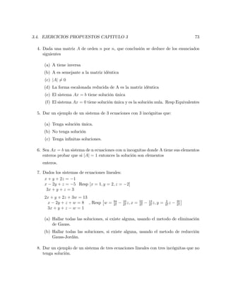 3.4. EJERCICIOS PROPUESTOS CAPITULO 3 73
4. Dada una matriz A de orden n por n, que conclusión se deduce de los enunciados
siguientes
(a) A tiene inversa
(b) A es semejante a la matriz idéntica
(c) jAj 6= 0
(d) La forma escalonada reducida de A es la matriz idéntica
(e) El sistema Ax = b tiene solución única
(f) El sistema Ax = 0 tiene solución única y es la solución nula. Resp Equivalentes
5. Dar un ejemplo de un sistema de 3 ecuaciones con 3 incógnitas que:
(a) Tenga solución única.
(b) No tenga solución
(c) Tenga in…nitas soluciones.
6. Sea Ax = b un sistema de n ecuaciones con n incognitas donde A tiene sus elementos
enteros probar que si jAj = 1 entonces la solución son elementos
enteros.
7. Dados los sistemas de ecuaciones lineales:
x + y + 2z = 1
x 2y + z = 5
3x + y + z = 3
Resp [x = 1; y = 2; z = 2]
2x + y + 2z + 3w = 13
x 2y + z + w = 8
3x + y + z w = 1
, Resp w = 94
27
10
27
z; x = 52
27
13
27
z; y = 2
27
z 35
27
(a) Hallar todas las soluciones, si existe alguna, usando el metodo de eliminación
de Gauss.
(b) Hallar todas las soluciones, si existe alguna, usando el metodo de reducción
Gauss-Jordán.
8. Dar un ejemplo de un sistema de tres ecuaciones lineales con tres incógnitas que no
tenga solución.
 