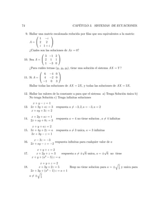 74 CAPÍTULO 3. SISTEMAS DE ECUACIONES.
9. Hallar una matriz escalonada reducida por …las que sea equivalentes a la matriz:
A =
0
@
1 i
2 2
i 1 + i
1
A
¿Cuales son las soluciones de Ax = 0?
10. Sea A =
0
@
3 1 2
2 1 1
1 3 0
1
A
¿Para cuáles ternas (y1; y2; y3), tiene una solución el sistema AX = Y ?
11. Si A =
0
@
6 4 0
4 2 0
1 0 3
1
A
Hallar todas las soluciones de AX = 2X; y todas las soluciones de AX = 3X:
12. Hallar los valores de la constante a para que el sistema a) Tenga Solución única b)
No tenga Solución c) Tenga in…nitas soluciones
13.
x + y z = 1
2x + 3y + az = 3
x + ay + 3z = 2
respuesta a 6= 3; 2; a = 3; a = 2
14.
x + 2y + az = 1
2x + ay + 8z = 3
respuesta a = 4 no tiene solucion ; a 6= 4 in…nitas
15.
x + y + az = 2
3x + 4y + 2z = a
2x + 3y z = 1
respuesta a 6= 3 unica, a = 3 in…nitas
16.
x 3z = 3
2x + ay z = 2
respuesta in…nitas para cualquier valor de a
17.
x + y + z = 2
x + 2y + z = 3
x + y + (a2
5) z = a
respuesta a 6=
p
6 unica, a =
p
6 no tiene
18.
x + y + z = 2
x + 3y + 2z = 5
2x + 3y + (a2
1) z = a + 1
Resp no tiene solucion para a =
q
7
2
y unica para
a 6=
q
7
2
 