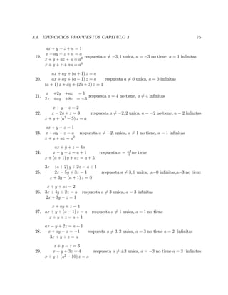 3.4. EJERCICIOS PROPUESTOS CAPITULO 3 75
19.
ax + y + z + u = 1
x + ay + z + u = a
x + y + az + u = a2
x + y + z + au = a3
respuesta a 6= 3; 1 unica, a = 3 no tiene, a = 1 in…nitas
20.
ax + ay + (a + 1) z = a
ax + ay + (a 1) z = a
(a + 1) x + ay + (2a + 3) z = 1
respuesta a 6= 0 unica, a = 0 in…nitas
21.
x +2y +az = 1
2x +ay +8z = 3
respuesta a = 4 no tiene, a 6= 4 in…nitas
22.
x + y z = 2
x 2y + z = 3
x + y + (a2
5) z = a
respuesta a 6= 2; 2 unica, a = 2 no tiene, a = 2 in…nitas
23.
ax + y + z = 1
x + ay + z = a
x + y + az = a2
respuesta a 6= 2; unica, a 6= 1 no tiene, a = 1 in…nitas
24.
ax + y + z = 4a
x y + z = a + 1
x + (a + 1) y + az = a + 5
respuesta a = 3
2
no tiene
25.
3x (a + 2) y + 2z = a + 1
2x 5y + 3z = 1
x + 3y (a + 1) z = 0
respuesta a 6= 3; 0 unica, ,a=0 in…nitas,a=3 no tiene
26.
x + y + az = 2
3x + 4y + 2z = a
2x + 3y z = 1
respuesta a 6= 3 unica, a = 3 in…nitas
27.
x + ay + z = 1
ax + y + (a 1) z = a
x + y + z = a + 1
respuesta a 6= 1 unica, a = 1 no tiene
28.
ax y + 2z = a + 1
x + ay z = 1
3x + y + z = a
respuesta a 6= 3; 2 unica, a = 3 no tiene a = 2 in…nitas
29.
x + y z = 3
x y + 3z = 4
x + y + (a2
10) z = a
respuesta a 6= 3 unica, a = 3 no tiene a = 3 in…nitas
 