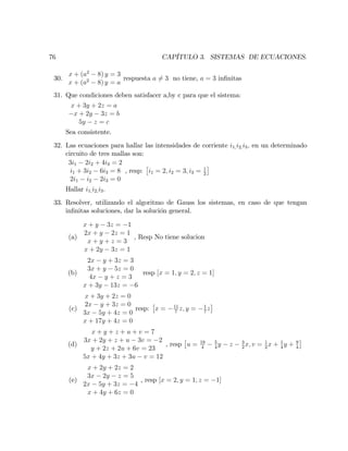 76 CAPÍTULO 3. SISTEMAS DE ECUACIONES.
30.
x + (a2
8) y = 3
x + (a2
8) y = a
respuesta a 6= 3 no tiene, a = 3 in…nitas
31. Que condiciones deben satisfacer a,by c para que el sistema:
x + 3y + 2z = a
x + 2y 3z = b
5y z = c
Sea consistente.
32. Las ecuaciones para hallar las intensidades de corriente i1;i2;i3; en un determinado
circuito de tres mallas son:
3i1 2i2 + 4i3 = 2
i1 + 3i2 6i3 = 8
2i1 i2 2i3 = 0
, resp: i1 = 2; i2 = 3; i3 = 1
2
Hallar i1;i2;i3:
33. Resolver, utilizando el algoritmo de Gauss los sistemas, en caso de que tengan
in…nitas soluciones, dar la solución general.
(a)
x + y 3z = 1
2x + y 2z = 1
x + y + z = 3
x + 2y 3z = 1
, Resp No tiene solucion
(b)
2x y + 3z = 3
3x + y 5z = 0
4x y + z = 3
x + 3y 13z = 6
resp [x = 1; y = 2; z = 1]
(c)
x + 3y + 2z = 0
2x y + 3z = 0
3x 5y + 4z = 0
x + 17y + 4z = 0
resp: x = 11
7
z; y = 1
7
z
(d)
x + y + z + u + v = 7
3x + 2y + z + u 3v = 2
y + 2z + 2u + 6v = 23
5x + 4y + 3z + 3u v = 12
, resp u = 19
4
5
4
y z 3
2
x; v = 1
2
x + 1
4
y + 9
4
(e)
x + 2y + 2z = 2
3x 2y z = 5
2x 5y + 3z = 4
x + 4y + 6z = 0
, resp [x = 2; y = 1; z = 1]
 