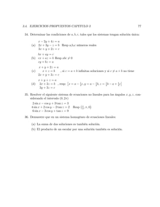 3.4. EJERCICIOS PROPUESTOS CAPITULO 3 77
34. Determinar las condiciones de a; b; c; tales que los sistemas tengan solución única:
(a)
x 2y + 4z = a
2x + 3y z = b
3x + y + 2z = c
Resp a,b,c números reales
(b)
bx + ay = c
cx + az = b
cy + bz = a
Resp abc 6= 0
(c)
x + y + 2z = a
x + z = b
2x + y + 3z = c
, si c = a + b in…nitas soluciones y si c 6= a + b no tiene
(d)
x + y + z = a
2x + 2z = b
3y + 3z = c
, resp: x = a 1
3
c; y = a 1
2
b; z = 1
2
b a + 1
3
c
35. Resolver el siguiente sistema de ecuaciones no lineales para los ángulos x; y; z; con-
siderando el intervalo (0; 2 )
2 sin x cos y + 3 tan z = 3
4 sin x + 2 cos y 2 tan z = 2
6 sin x 3 cos y + tan z = 9
Resp 2
; ; 0
36. Demuestre que en un sistema homogéneo de ecuaciones lineales:
(a) La suma de dos soluciones es también solución.
(b) El producto de un escalar por una solución también es solución.
 