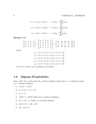 8 CAPÍTULO 1. MATRICES
c11 = a11b11 + a12b21 + ::: + a1nbn1 =
nX
k=1
a1kbk1
c12 = a11b12 + a12b22 + ::: + a1nbn2 =
nX
k=1
a1kbk2
cij = ai1b1j + ai2b2j + ::: + ainbnj =
nX
k=1
aikbkj
Ejemplo 1.14
2
4
2 3 4 5
0 1 2 3
4 5 0 1
3
5
2
6
6
4
4 3 5 6 7
3 1 0 2 3
1 2 2 2 2
0 1 1 1 1
3
7
7
5 =
2
4
21 22 23 31 36
5 8 7 9 10
31 18 21 35 44
3
5
donde
c11 = 2 4 + 3 3 + 4 1 + 5 0 = 21
c12 = 2 3 + 3 1 + 4 2 + 5 1 = 22
c13 = 2 5 + 3 0 + 4 2 + 5 1 = 23
c14 = 2 6 + 3 2 + 4 2 + 5 1 = 31
c15 = 2 7 + 3 3 + 4 2 + 5 1 = 36
Se hace lo mismo con la segunda y tercera …la.
1.3 Algunas Propiedades.
Sean A,B 2 Mm n(R) donde Mm n(R) es cualquier matriz con m n elementos reales;
y escalares entonces.
1. ( )A = ( A)
2. ( + )A = A + A
3. 1:A = A
4. A(BC) = (AB)C desde que se puedan multiplicar.
5. AI = IA = A donde I es la matriz idéntica.
6. A (B + C) = AB + AC
7. A0 = 0A = 0
 