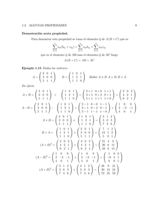 1.3. ALGUNAS PROPIEDADES. 9
Demostración sexta propiedad.
Para demostrar esta propiedad se toma el elemento ij de A (B + C) que es
nX
k=1
aik(bkj + ckj) =
nX
k=1
aikbkj +
nX
k=1
aikckj
que es el elemento ij de AB mas el elemento ij de AC luego
A (B + C) = AB + AC
Ejemplo 1.15 Dadas las matrices
A =
0
@
2 0 1
3 0 0
5 1 1
1
A B =
0
@
1 0 1
1 2 1
1 1 0
1
A Hallar A B; A B; B A
En efecto
A + B =
0
@
2 0 1
3 0 0
5 1 1
1
A +
0
@
1 0 1
1 2 1
1 1 0
1
A =
0
@
2 + 1 0 + 0 1 + 1
3 + 1 0 + 2 0 + 1
5 + 1 1 + 1 1 + 0
1
A =
0
@
3 0 2
4 2 1
6 2 1
1
A
A B =
0
@
2 0 1
3 0 0
5 1 1
1
A
0
@
1 0 1
1 2 1
1 1 0
1
A =
0
@
2 1 0 0 1 1
3 1 0 2 0 1
5 1 1 1 1 0
1
A =
0
@
1 0 0
2 2 1
4 0 1
1
A
A B =
0
@
2 0 1
3 0 0
5 1 1
1
A
0
@
1 0 1
1 2 1
1 1 0
1
A =
0
@
3 1 2
3 0 3
7 3 6
1
A
B A =
0
@
1 0 1
1 2 1
1 1 0
1
A
0
@
2 0 1
3 0 0
5 1 1
1
A =
0
@
7 1 2
13 1 2
5 0 1
1
A
(A + B)2
=
0
@
3 0 2
4 2 1
6 2 1
1
A
0
@
3 0 2
4 2 1
6 2 1
1
A =
0
@
21 4 8
26 6 11
32 6 15
1
A
(A B)2
=
0
@
1 0 0
2 2 1
4 0 1
1
A
0
@
1 0 0
2 2 1
4 0 1
1
A =
0
@
1 0 0
6 4 1
8 0 1
1
A
(A B)2
=
0
@
3 1 2
3 0 3
7 3 6
1
A
0
@
3 1 2
3 0 3
7 3 6
1
A =
0
@
26 9 21
30 12 24
72 25 59
1
A
 