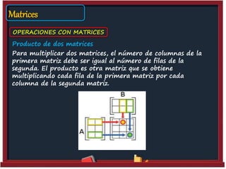 Matrices
OPERACIONES CON MATRICES
Producto de dos matrices
Para multiplicar dos matrices, el número de columnas de la
primera matriz debe ser igual al número de filas de la
segunda. El producto es otra matriz que se obtiene
multiplicando cada fila de la primera matriz por cada
columna de la segunda matriz.
 