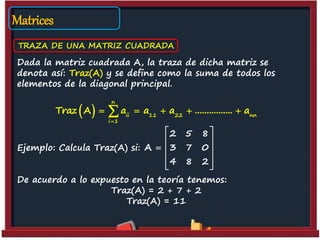 Matrices
TRAZA DE UNA MATRIZ CUADRADA
Dada la matriz cuadrada A, la traza de dicha matriz se
denota así: Traz(A) y se define como la suma de todos los
elementos de la diagonal principal.
Ejemplo: Calcula Traz(A) si:
De acuerdo a lo expuesto en la teoría tenemos:
Traz(A) = 2 + 7 + 2
Traz(A) = 11
2 5 8
A 3 7 0
4 8 2
 
 
  
 
 
 
n
ii 11 22 nn
i 1
Traz A a a a ................ a

    
 