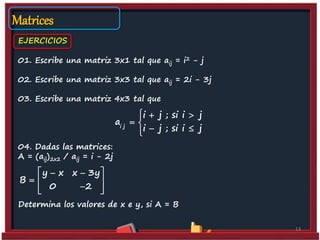 01. Escribe una matriz 3x1 tal que aij = i2 - j
02. Escribe una matriz 3x3 tal que aij = 2i - 3j
03. Escribe una matriz 4x3 tal que
04. Dadas las matrices:
A = (aij)2x2 / aij = i - 2j
Determina los valores de x e y, si A = B
13
EJERCICIOS
Matrices
i j
i j ; si i j
a
i j ; si i j
  
 
 
y x x 3y
B
0 2
  
  
  
 