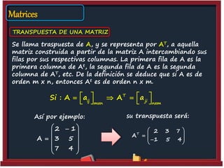 Matrices
TRANSPUESTA DE UNA MATRIZ
Se llama traspuesta de A, y se representa por AT, a aquella
matriz construida a partir de la matriz A intercambiando sus
filas por sus respectivas columnas. La primera fila de A es la
primera columna de At, la segunda fila de A es la segunda
columna de AT, etc. De la definición se deduce que si A es de
orden m x n, entonces At es de orden n x m.
Así por ejemplo:
T
ij ji
mxn nxm
Si : A a A a     
   
T
2 3 7
A
1 5 4
 
  
  
2 1
A 3 5
7 4
 
 
  
 
 
su transpuesta será:
 