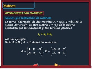 Matrices
OPERACIONES CON MATRICES
Adición y/o sustracción de matrices
La suma (diferencia) de dos matrices A = (aij), B =(bij) de la
misma dimensión, es otra matriz S = (sij) de la misma
dimensión que los sumandos y con término genérico
sij = aij ± bij
Así por ejemplo:
Halla A + B y A – B dadas las matrices:
1 2 3 3 2 5
A ; B
0 2 1 1 3 4
    
    
      
 