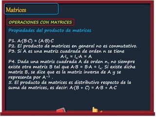 Matrices
OPERACIONES CON MATRICES
Propiedades del producto de matrices
P1. A·(B·C) = (A·B)·C
P2. El producto de matrices en general no es conmutativo.
P3. Si A es una matriz cuadrada de orden n se tiene
A·In = In·A = A
P4. Dada una matriz cuadrada A de orden n, no siempre
existe otra matriz B tal que A·B = B·A = In. Si existe dicha
matriz B, se dice que es la matriz inversa de A y se
representa por A–1 .
5. El producto de matrices es distributivo respecto de la
suma de matrices, es decir: A·(B + C) = A·B + A·C
 