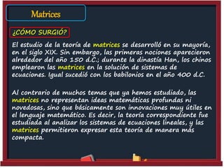 El estudio de la teoría de matrices se desarrolló en su mayoría,
en el siglo XIX. Sin embargo, las primeras nociones aparecieron
alrededor del año 150 d.C.; durante la dinastía Han, los chinos
emplearon las matrices en la solución de sistemas de
ecuaciones. Igual sucedió con los babilonios en el año 400 d.C.
Al contrario de muchos temas que ya hemos estudiado, las
matrices no representan ideas matemáticas profundas ni
novedosas, sino que básicamente son innovaciones muy útiles en
el lenguaje matemático. Es decir, la teoría correspondiente fue
estudiada al analizar los sistemas de ecuaciones lineales, y las
matrices permitieron expresar esta teoría de manera más
compacta.
¿CÓMO SURGIÓ?
Matrices
 