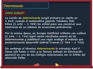 Determinante
CÓMO SURGIÓ?
La noción de determinante surgió primero en Japón en
1 863, cuando el matemático japonés Takakasu Seki
Kôwa (1 642 – 1 708) los utilizó para una construir una
resolvente de un sistema de ecuaciones polinómicas.
Por la misma época, en Europa Gottfried Wilhelm von Leibniz
(1 646 – 1 716) logró varios resultados acerca de los
determinantes y estableció una regla análoga al método que
posteriormente desarrolló Gabriel Cramer (1 704 – 1 752).
Sin embargo el término determinante lo introdujo Karl F.
Gauss solo hasta 1 801 y su famoso método de eliminación
apareció en uno de sus trabajos relacionados con la órbita del
asteroide Pallas.
 