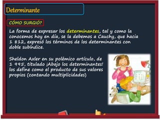 Determinante
CÓMO SURGIÓ?
La forma de expresar los determinantes, tal y como la
conocemos hoy en día, se la debemos a Cauchy, que hacia
1 812, expresó los términos de los determinantes con
doble subíndice.
Sheldon Axler en su polémico artículo, de
1 995, titulado ¡Abajo los determinantes!
los define como el producto de sus valores
propios (contando multiplicidades)
 