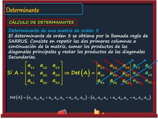 Determinante
CÁLCULO DE DETERMINANTES
Determinante de una matriz de orden 3
El determinante de orden 3 se obtiene por la llamada regla de
SARRUS. Consiste en repetir las dos primeras columnas a
continuación de la matriz, sumar los productos de las
diagonales principales y restar los productos de las diagonales
Secundarias.
 
11 12 13 11 12 13
21 22 23 21 22 23
31 32 33 31 32 33
a a a a a a
Si A a a a Det A a a a
a a a a a a
 
 
   
 
 
11 12
21 22
31 32
a a
a a
a a
     11 22 33 12 23 31 13 21 32 31 22 13 32 23 11 33 21 12
Det A a .a .a a .a .a a .a .a a .a .a a .a .a a .a .a     
 