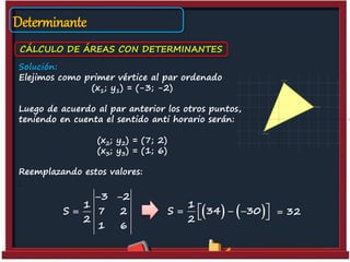 Determinante
CÁLCULO DE ÁREAS CON DETERMINANTES
Solución:
Elejimos como primer vértice al par ordenado
(x1; y1) = (-3; -2)
Luego de acuerdo al par anterior los otros puntos,
teniendo en cuenta el sentido anti horario serán:
(x2; y2) = (7; 2)
(x3; y3) = (1; 6)
Reemplazando estos valores:
:
3 2
1
S 7 2
2
1 6
 
    1
S 34 30
2
   
  32
 