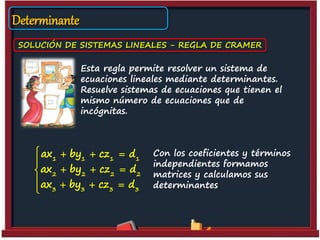 Determinante
SOLUCIÓN DE SISTEMAS LINEALES - REGLA DE CRAMER
Esta regla permite resolver un sistema de
ecuaciones lineales mediante determinantes.
Resuelve sistemas de ecuaciones que tienen el
mismo número de ecuaciones que de
incógnitas.
Con los coeficientes y términos
independientes formamos
matrices y calculamos sus
determinantes.
1 1 1 1
2 2 2 2
3 3 3 3
ax by cz d
ax by cz d
ax by cz d
   

  
   
 
