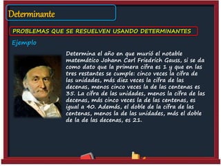 Determinante
PROBLEMAS QUE SE RESUELVEN USANDO DETERMINANTES
Ejemplo
Determina el año en que murió el notable
matemático Johann Carl Friedrich Gauss, si se da
como dato que la primera cifra es 1 y que en las
tres restantes se cumple: cinco veces la cifra de
las unidades, más diez veces la cifra de las
decenas, menos cinco veces la de las centenas es
35. La cifra de las unidades, menos la cifra de las
decenas, más cinco veces la de las centenas, es
igual a 40. Además, el doble de la cifra de las
centenas, menos la de las unidades, más el doble
de la de las decenas, es 21.
 
