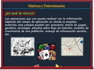 Matrices y Determinantes
Las operaciones que uno pueda realizar con la información
depende del campo de aplicación en donde se empleen
matrices; esos campos pueden ser: economía, teoría de juegos,
genética, sociología, estudios sobre flujo de tránsito, modelos de
crecimiento de una población, manejo de información secreta,
etc.
¿EN QUÉ SE APLICA?
 