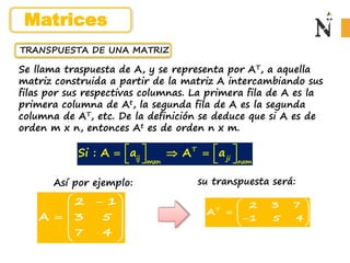 TRANSPUESTA DE UNA MATRIZ
Se llama traspuesta de A, y se representa por AT, a aquella
matriz construida a partir de la matriz A intercambiando sus
filas por sus respectivas columnas. La primera fila de A es la
primera columna de At, la segunda fila de A es la segunda
columna de AT, etc. De la definición se deduce que si A es de
orden m x n, entonces At es de orden n x m.
Así por ejemplo:
T
ij ji
mxn nxm
Si : A a A a
   
  
   
T
2 3 7
A
1 5 4
 
  
 

 
2 1
A 3 5
7 4
 

 
  
 
 
su transpuesta será:
Matrices
 