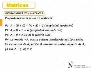 OPERACIONES CON MATRICES
Propiedades de la suma de matrices
P1. A + (B + C) = (A + B) + C (propiedad asociativa)
P2. A + B = B + A (propiedad conmutativa)
P3. A + 0 = A (0 es la matriz nula)
P4. La matriz –A, que se obtiene cambiando de signo todos
los elementos de A, recibe el nombre de matriz opuesta de A,
ya que A + (–A) = 0.
Matrices
 