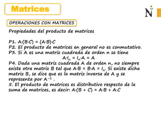 OPERACIONES CON MATRICES
Propiedades del producto de matrices
P1. A·(B·C) = (A·B)·C
P2. El producto de matrices en general no es conmutativo.
P3. Si A es una matriz cuadrada de orden n se tiene
A·In = In·A = A
P4. Dada una matriz cuadrada A de orden n, no siempre
existe otra matriz B tal que A·B = B·A = In. Si existe dicha
matriz B, se dice que es la matriz inversa de A y se
representa por A–1 .
5. El producto de matrices es distributivo respecto de la
suma de matrices, es decir: A·(B + C) = A·B + A·C
Matrices
 