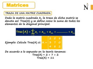 TRAZA DE UNA MATRIZ CUADRADA
Dada la matriz cuadrada A, la traza de dicha matriz se
denota así: Traz(A) y se define como la suma de todos los
elementos de la diagonal principal.
Ejemplo: Calcula Traz(A) si:
De acuerdo a lo expuesto en la teoría tenemos:
Traz(A) = 2 + 7 + 2
Traz(A) = 11
2 5 8
A 3 7 0
4 8 2
 
 
  
 
 
 
n
ii 11 22 nn
i 1
Traz A a a a ................ a

    

Matrices
 