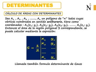 CÁLCULO DE ÁREAS CON DETERMINANTES
Sea A1 , A2 , A3 , ........, An un polígono de “n” lados cuyos
vértices nombrados en sentido antihorario, tiene como
coordenadas : A1(x1; y1), A2(x2; y2), A3(x3; y3), ……… An(xn; yn).
Entonces el área de la región poligonal S correspondiente, se
puede calcular mediante la expresión:
1 1
2 2
n n
x y
x y
1
.... ....
S
2
.... ....
x y

Llamada también formula determinante de Gauss
DETERMINANTES
 