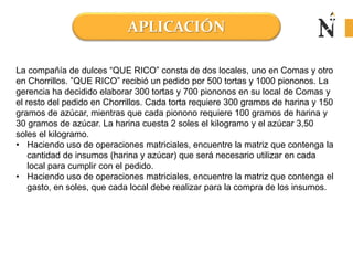 APLICACIÓN
La compañía de dulces “QUE RICO” consta de dos locales, uno en Comas y otro
en Chorrillos. ”QUE RICO” recibió un pedido por 500 tortas y 1000 piononos. La
gerencia ha decidido elaborar 300 tortas y 700 piononos en su local de Comas y
el resto del pedido en Chorrillos. Cada torta requiere 300 gramos de harina y 150
gramos de azúcar, mientras que cada pionono requiere 100 gramos de harina y
30 gramos de azúcar. La harina cuesta 2 soles el kilogramo y el azúcar 3,50
soles el kilogramo.
• Haciendo uso de operaciones matriciales, encuentre la matriz que contenga la
cantidad de insumos (harina y azúcar) que será necesario utilizar en cada
local para cumplir con el pedido.
• Haciendo uso de operaciones matriciales, encuentre la matriz que contenga el
gasto, en soles, que cada local debe realizar para la compra de los insumos.
 