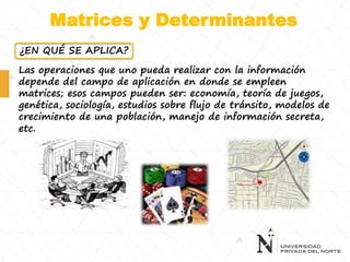 Matrices y Determinantes
Las operaciones que uno pueda realizar con la información
depende del campo de aplicación en donde se empleen
matrices; esos campos pueden ser: economía, teoría de juegos,
genética, sociología, estudios sobre flujo de tránsito, modelos de
crecimiento de una población, manejo de información secreta,
etc.
¿EN QUÉ SE APLICA?
 