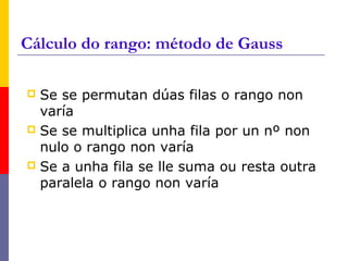 Cálculo do rango: método de Gauss
 Se se permutan dúas filas o rango non
varía
 Se se multiplica unha fila por un nº non
nulo o rango non varía
 Se a unha fila se lle suma ou resta outra
paralela o rango non varía
 