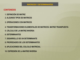 MATRICES Y DETERMINANTES
CONTENIDOS
1. DEFINICIÓN DE MATRIZ
2. ALGUNOS TIPOS DE MATRICES
3. OPERACIONES CON MATRICES
4. TRANSFORMACIONES ELEMENTALES DE MATRICES. MATRIZ TRANSPUESTA
5. CÁLCULO DE LA MATRIZ INVERSA
6. DETERMINANTES
7. DESARROLLO DE UN DETERMINANTE
8. PROPIEDADES DE LOS DETERMINANTES
9. APLICACIONES DEL CÁLCULO MATRICIAL
10. EXPRESIÓN DE LA MATRIZ INVERSA
 