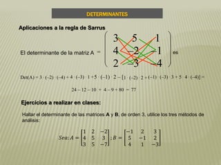 24 – 12 – 10 + 4 – 9 + 80 = 77
Det(A) = 3 . (–2) . (–4) + 4 . (–3) . 1 +5 . (–1) . 2 – [1 . (–2) . 2 + (–1) . (–3) . 3 + 5 . 4 . (–4)] =
El determinante de la matriz A =












3 5 1
4 –2 –1
2 –3 –4
es
DETERMINANTES
Aplicaciones a la regla de Sarrus
Ejercicios a realizar en clases:
Hallar el determinante de las matrices A y B, de orden 3, utilice los tres métodos de
análisis:
𝑆𝑒𝑎: 𝐴 =
1 2 −2
4 5 3
3 5 −7
; 𝐵 =
−1 2 3
5 −1 2
4 1 −3
 