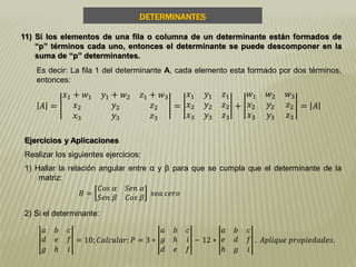 DETERMINANTES
11) Si los elementos de una fila o columna de un determinante están formados de
“p” términos cada uno, entonces el determinante se puede descomponer en la
suma de “p” determinantes.
Es decir: La fila 1 del determinante A, cada elemento esta formado por dos términos,
entonces:
𝐴 =
𝑥1 + 𝑤1 𝑦1 + 𝑤2 𝑧1 + 𝑤3
𝑥2 𝑦2 𝑧2
𝑥3 𝑦3 𝑧3
=
𝑥1 𝑦1 𝑧1
𝑥2 𝑦2 𝑧2
𝑥3 𝑦3 𝑧3
+
𝑤1 𝑤2 𝑤3
𝑥2 𝑦2 𝑧2
𝑥3 𝑦3 𝑧3
= 𝐴
Ejercicios y Aplicaciones
Realizar los siguientes ejercicios:
1) Hallar la relación angular entre α y β para que se cumpla que el determinante de la
matriz:
𝐵 =
𝐶𝑜𝑠 𝛼 𝑆𝑒𝑛 𝛼
𝑆𝑒𝑛 𝛽 𝐶𝑜𝑠 𝛽
𝑠𝑒𝑎 𝑐𝑒𝑟𝑜
2) Si el determinante:
𝑎 𝑏 𝑐
𝑑 𝑒 𝑓
𝑔 𝑕 𝑖
= 10; 𝐶𝑎𝑙𝑐𝑢𝑙𝑎𝑟: 𝑃 = 3 ∗
𝑎 𝑏 𝑐
𝑔 𝑕 𝑖
𝑑 𝑒 𝑓
− 12 ∗
𝑎 𝑏 𝑐
𝑒 𝑑 𝑓
𝑕 𝑔 𝑖
. 𝐴𝑝𝑙𝑖𝑞𝑢𝑒 𝑝𝑟𝑜𝑝𝑖𝑒𝑑𝑎𝑑𝑒𝑠.
 