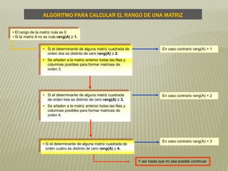 • Se añaden a la matriz anterior todas las filas y
columnas posibles para formar matrices de
orden 4.
• Se añaden a la matriz anterior todas las filas y
columnas posibles para formar matrices de
orden 3.
• Si el determinante de alguna matriz cuadrada
de orden tres es distinto de cero rang(A)  3.
• Si el determinante de alguna matriz cuadrada de
orden dos es distinto de cero rang(A)  2.
En caso contrario rang(A) = 1
En caso contrario rang(A) = 2
• Si el determinante de alguna matriz cuadrada de
orden cuatro es distinto de cero rang(A)  4.
En caso contrario rang(A) = 3
Y así hasta que no sea posible continuar
• El rango de la matriz nula es 0.
• Si la matriz A no es nula rang(A)  1.
ALGORITMO PARA CALCULAR EL RANGO DE UNA MATRIZ
 