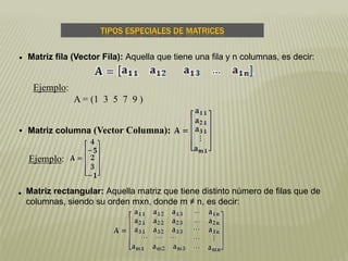  Matriz fila (Vector Fila): Aquella que tiene una fila y n columnas, es decir:
Ejemplo:
A = (1 3 5 7 9 )
 Matriz columna (Vector Columna):
 Matriz rectangular: Aquella matriz que tiene distinto número de filas que de
columnas, siendo su orden mxn, donde m ≠ n, es decir:
TIPOS ESPECIALES DE MATRICES
Ejemplo:
 