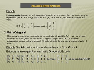La traspuesta de una matriz A cualquiera se obtiene cambiando filas por columnas y se
representa por At. Si A = (aij), entonces At = (aji). Si A es mxn, entonces At es nxm. Es
decir:
Si A =








1 2 3
4 5 6
entonces A
t
=







1 4
2 5
3 6
RELACIÓN ENTRE MATRICES
Ejemplo:
2. Matriz Ortogonal
Una matriz ortogonal es necesariamente cuadrada e invertible: A-1 = At . La inversa
de una matriz ortogonal es una matriz ortogonal. El producto de dos matrices
ortogonales es una matriz ortogonal. (El determinante de una matriz ortogonal vale +1
ó -1).
Ejemplo: Sea A la matriz, entonces sí cumple que: A * At = At * A = I
Entonces tenemos que: A es una matriz Ortogonal. Es decir:
 