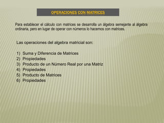 OPERACIONES CON MATRICES
Las operaciones del algebra matricial son:
1) Suma y Diferencia de Matrices
2) Propiedades
3) Producto de un Número Real por una Matriz
4) Propiedades
5) Producto de Matrices
6) Propiedades
Para establecer el cálculo con matrices se desarrolla un álgebra semejante al álgebra
ordinaria, pero en lugar de operar con números lo hacemos con matrices.
 