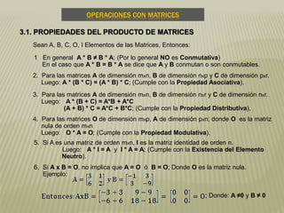 OPERACIONES CON MATRICES
3.1. PROPIEDADES DEL PRODUCTO DE MATRICES
Sean A, B, C, O, I Elementos de las Matrices, Entonces:
1 En general A * B ≠ B * A; (Por lo general NO es Conmutativa)
En el caso que A * B = B * A se dice que A y B conmutan o son conmutables.
2. Para las matrices A de dimensión mxn, B de dimensión nxp y C de dimensión pxr.
Luego: A * (B * C) = (A * B) * C; (Cumple con la Propiedad Asociativa).
3. Para las matrices A de dimensión mxn, B de dimensión nxr y C de dimensión nxr.
Luego: A * (B + C) = A*B + A*C
(A + B) * C = A*C + B*C; (Cumple con la Propiedad Distributiva).
4. Para las matrices O de dimensión mxp, A de dimensión pxn; donde O es la matriz
nula de orden mxn
Luego: O * A = O; (Cumple con la Propiedad Modulativa).
5. Si A es una matriz de orden mxn, I es la matriz identidad de orden n.
Luego: A * I = A y I * A = A; (Cumple con la Existencia del Elemento
Neutro).
6. Si A x B = O, no implica que A = O ó B = O; Donde O es la matriz nula.
Ejemplo:
; Donde: A ≠0 y B ≠ 0
 