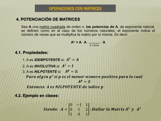 OPERACIONES CON MATRICES
4. POTENCIACIÓN DE MATRICES
4.1. Propiedades:
1. A es IDEMPOTENTE si:
Sea A una matriz cuadrada de orden n, las potencias de A, de exponente natural,
se definen como en el caso de los números naturales: el exponente indica el
número de veces que se multiplica la matriz por sí misma. Es decir:
An = A . A . ........... . A
n veces
2. A es INVOLUTIVA si:
3. A es NILPOTENTE si:
𝑨2
= 𝑨
𝑨2 = 𝑰
𝑨 𝒑
= ∅.
𝑷𝒂𝒓𝒂 𝒂𝒍𝒈ú𝒏 𝒑+
𝒔𝒊 𝒑 𝒆𝒔 𝒆𝒍 𝒎𝒆𝒏𝒐𝒓 𝒏ú𝒎𝒆𝒓𝒐 𝒑𝒐𝒔𝒊𝒕𝒊𝒗𝒐 𝒑𝒂𝒓𝒂 𝒍𝒐 𝒄𝒖𝒂𝒍
𝑨 𝒑 = ∅
𝑬𝒏𝒕𝒐𝒏𝒄𝒆𝒔 𝑨 𝒆𝒔 𝑵𝑰𝑳𝑷𝑶𝑻𝑬𝑵𝑻𝑬 𝒅𝒆 í𝒏𝒅𝒊𝒄𝒆 𝒑
4.2. Ejemplo en clases:
𝑺𝒊𝒆𝒏𝒅𝒐: 𝑨 =
0 −1 1
0 1 2
1 0 1
; 𝑯𝒂𝒍𝒍𝒂𝒓 𝒍𝒂 𝑴𝒂𝒕𝒓𝒊𝒛 𝑨2
𝒚 𝑨3
 