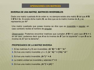 1. Si las matrices A y B son inversibles (A* B)–1 = B–1 * A–1
2. Si A es una matriz inversible y k  0, (k * A)–1 = (1/k) * A–1
3. Si A es una matriz inversible, (A–1)–1 = A
4. La matriz unidad es inversible y además I–1 = I
5. Si A es una matriz inversible, (A–1)t = (At)–1
Dada una matriz cuadrada A de orden n, no siempre existe otra matriz B tal que A*B
= B*A = In. Si existe dicha matriz B, se dice que es la matriz inversa de A y se
representa por A-1
Una matriz cuadrada que posee inversa se dice que es inversible o regular; en
caso contrario recibe el nombre de singular.
INVERSA DE UNA MATRIZ, MATRICES INVERSIBLES
OPERACIONES CON MATRICES
PROPIEDADES DE LA MATRIZ INVERSA
Observación: Podemos encontrar matrices que cumplen A*B = I, pero que B*A = I,
en tal caso, podemos decir que A es la inversa de B "por la izquierda" o que B es la
inversa de A "por la derecha".
 