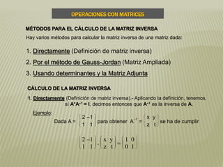 MÉTODOS PARA EL CÁLCULO DE LA MATRIZ INVERSA
OPERACIONES CON MATRICES
Hay varios métodos para calcular la matriz inversa de una matriz dada:
1. Directamente (Definición de matriz inversa)
2. Por el método de Gauss-Jordan (Matriz Ampliada)
3. Usando determinantes y la Matriz Adjunta
CÁLCULO DE LA MATRIZ INVERSA
1. Directamente (Definición de matriz inversa).- Aplicando la definición, tenemos,
sí A*A–1 = I, decimos entonces que A–1 es la inversa de A.
Ejemplo:
Dada A =








2 –1
1 1
para obtener A
-1
=








x y
z t
se ha de cumplir








2 –1
1 1
.








x y
z t = 







1 0
0 1
 