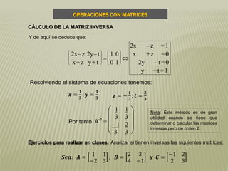 OPERACIONES CON MATRICES
CÁLCULO DE LA MATRIZ INVERSA
Y de aquí se deduce que:








2x–z 2y–t
x+z y+t
=








1 0
0 1

2x – z =1
x +z =0
2y – t =0
y +t =1
Por tanto A-1
=







1
3
1
3
– 1
3
2
3
Resolviendo el sistema de ecuaciones tenemos:
𝒙 =
𝟏
𝟑
; 𝒚 =
𝟏
𝟑 𝒛 = −
𝟏
𝟑
; 𝒕 =
𝟐
𝟑
Ejercicios para realizar en clases: Analizar si tienen inversas las siguientes matrices:
Nota: Éste método es de gran
utilidad cuando se tiene que
determinar o calcular las matrices
inversas pero de orden 2.
𝑺𝒆𝒂: 𝑨 =
1 1
−2 3
; 𝑩 =
2 3
4 −1
𝒚 𝑪 =
−1 2
2 3
 