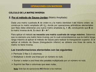 OPERACIONES CON MATRICES
CÁLCULO DE LA MATRIZ INVERSA
2. Por el método de Gauss-Jordan (Matriz Ampliada)
Dada una matriz cuadrada A de orden n y la matriz identidad I del mismo orden; se
construye la matriz ampliada (A I In), donde por operaciones aritméticas elementales
(por filas) debe obtenerse una nueva matriz ampliada (In I B), concluyendo que B es
la matriz inversa de A, Es decir: B = A–1.
Para aplicar el método se necesita una matriz cuadrada de rango máximo. Sabemos
que no siempre una matriz tiene inversa, por lo cual comprobaremos que la matriz tenga
rango máximo al aplicar el método de Gauss para realizar la triangulación superior. Si al
aplicar el método de Gauss (triangulación inferior) se obtiene una línea de ceros, la
matriz no tiene inversa.
Las transformaciones elementales son las siguientes:
 Permutar 2 filas ó 2 columnas.
 Multiplicar o dividir una línea por un número no nulo.
 Sumar o restar a una línea otra paralela multiplicada por un número no nulo.
 Suprimir las filas o columnas que sean nulas,
Nota: Este tipo de operaciones NO Afectan a las matrices.
 