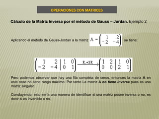 Aplicando el método de Gauss-Jordan a la matriz se tiene:
Pero podemos observar que hay una fila completa de ceros, entonces la matriz A en
este caso no tiene rango máximo. Por tanto La matriz A no tiene inversa pues es una
matriz singular.
Concluyendo, esto sería una manera de identificar si una matriz posee inversa o no, es
decir si es invertible o no.
OPERACIONES CON MATRICES
Cálculo de la Matriz Inversa por el método de Gauss – Jordan. Ejemplo 2
 