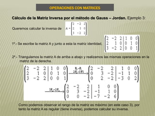 2º.- Triangulamos la matriz A de arriba a abajo y realizamos las mismas operaciones en la
matriz de la derecha.
Queremos calcular la inversa de
1º.- Se escribe la matriz A y junto a esta la matriz identidad,
Como podemos observar el rango de la matriz es máximo (en este caso 3), por
tanto la matriz A es regular (tiene inversa), podemos calcular su inversa.
OPERACIONES CON MATRICES
Cálculo de la Matriz Inversa por el método de Gauss – Jordan. Ejemplo 3:
 